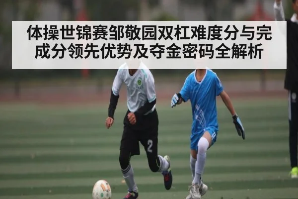 体操世锦赛邹敬园双杠难度分与完成分领先优势及夺金密码全解析