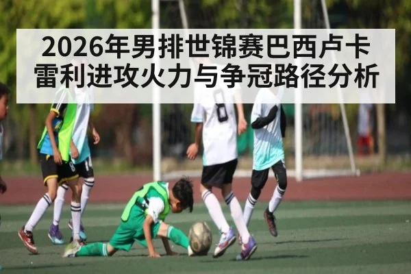 2026年男排世锦赛巴西卢卡雷利进攻火力与争冠路径分析