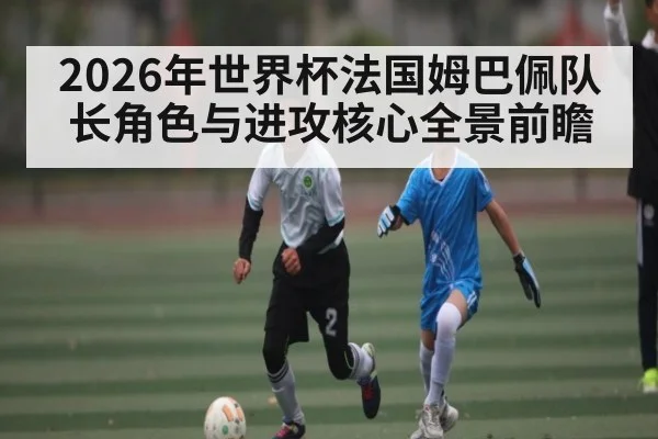 2026年世界杯法国姆巴佩队长角色与进攻核心全景前瞻