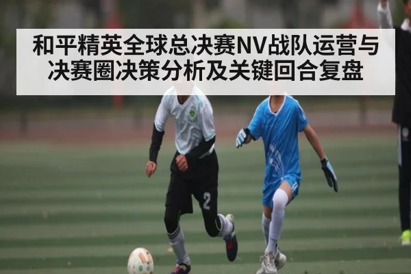 和平精英全球总决赛NV战队运营与决赛圈决策分析及关键回合复盘